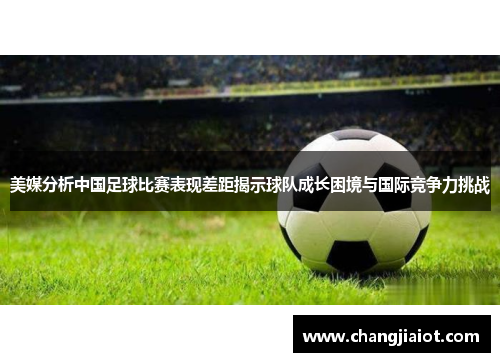 美媒分析中国足球比赛表现差距揭示球队成长困境与国际竞争力挑战
