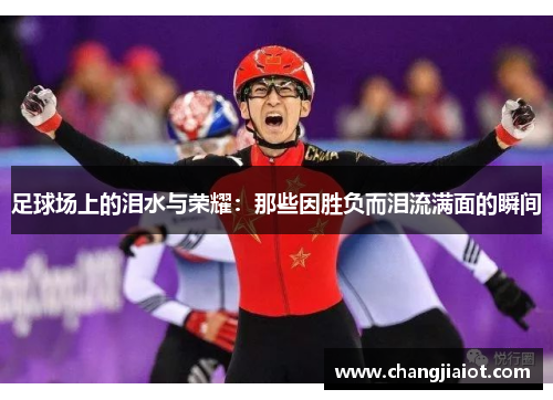 足球场上的泪水与荣耀：那些因胜负而泪流满面的瞬间